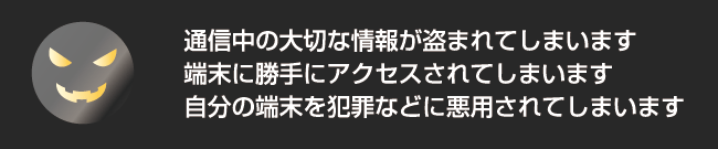 通信中の大切な情報が盗まれてしまいます・端末に勝手にアクセスされてしまいます・自分の端末を犯罪などに悪用されてしまいます